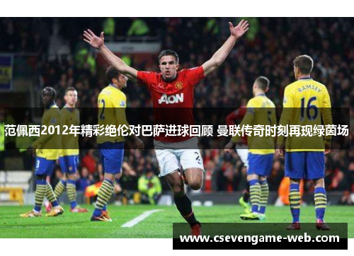 范佩西2012年精彩绝伦对巴萨进球回顾 曼联传奇时刻再现绿茵场