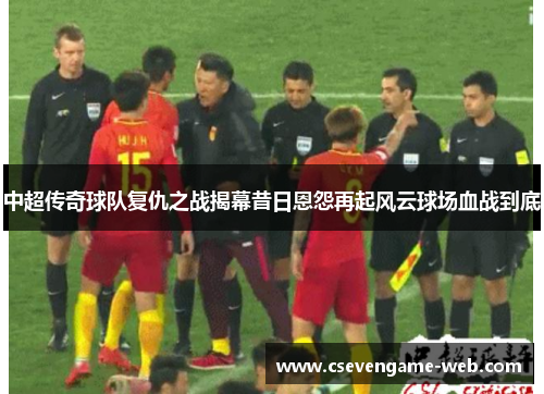 中超传奇球队复仇之战揭幕昔日恩怨再起风云球场血战到底