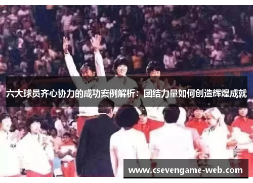 六大球员齐心协力的成功案例解析：团结力量如何创造辉煌成就