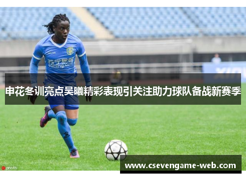 申花冬训亮点吴曦精彩表现引关注助力球队备战新赛季 申花冬训亮点吴曦精彩表现引关注助力球队备战新赛季