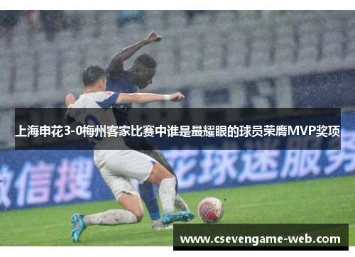 上海申花3-0梅州客家比赛中谁是最耀眼的球员荣膺MVP奖项