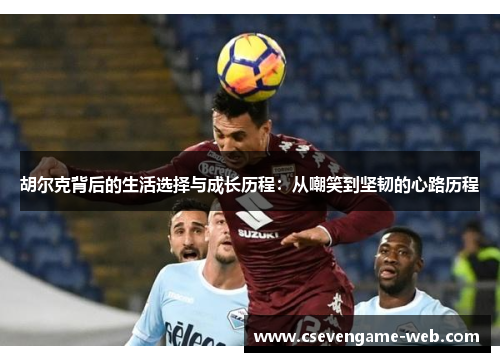 胡尔克背后的生活选择与成长历程:从嘲笑到坚韧的心路历程 胡尔克背后的生活选择与成长历程:从嘲笑到坚韧的心路历程