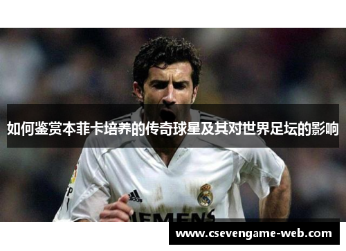 如何鉴赏本菲卡培养的传奇球星及其对世界足坛的影响 如何鉴赏本菲卡培养的传奇球星及其对世界足坛的影响